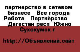 партнерство в сетевом бизнесе - Все города Работа » Партнёрство   . Дагестан респ.,Южно-Сухокумск г.